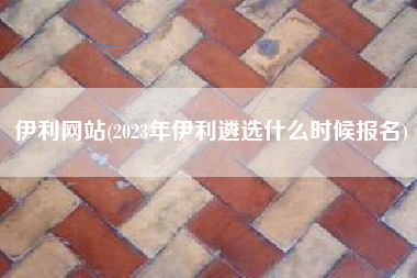 伊利网站(2023年伊利遴选什么时候报名)