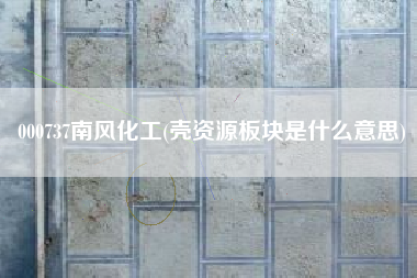 000737南风化工(壳资源板块是什么意思)