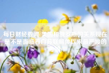 每日财经要闻(美国和俄罗斯的关系现在是不是面临着自苏联解体以来最严峻的考验)