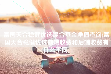 富国天合稳健优选混合基金净值查询(富国天合稳健优选前端收费和后端收费有什么不同)