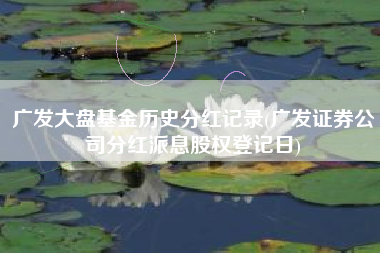 广发大盘基金历史分红记录(广发证券公司分红派息股权登记日)