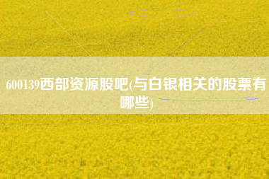 600139西部资源股吧(与白银相关的股票有哪些)