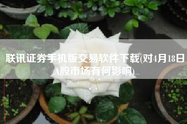 联讯证券手机版交易软件下载(对4月18日A股市场有何影响)
