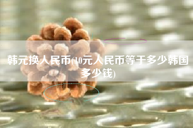 韩元换人民币(10元人民币等于多少韩国多少钱)