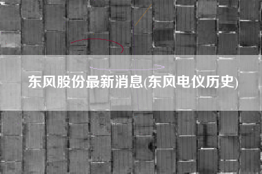 东风股份最新消息(东风电仪历史)