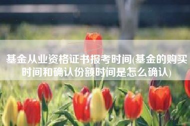 基金从业资格证书报考时间(基金的购买时间和确认份额时间是怎么确认)