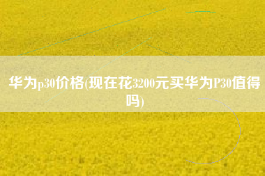 华为p30价格(现在花3200元买华为P30值得吗)