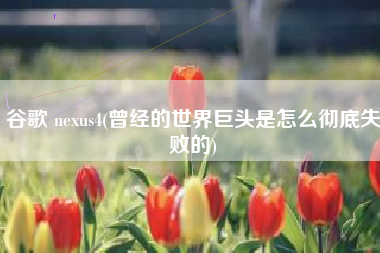 谷歌 nexus4(曾经的世界巨头是怎么彻底失败的)