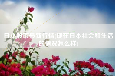 日本股市最新行情(现在日本社会和生活的情况怎么样)