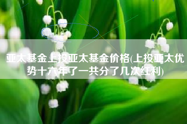 亚太基金上投亚太基金价格(上投亚太优势十六年了一共分了几次红利)