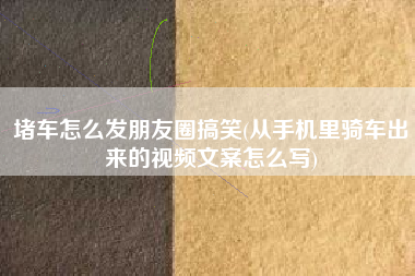 堵车怎么发朋友圈搞笑(从手机里骑车出来的视频文案怎么写)