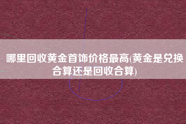哪里回收黄金首饰价格最高(黄金是兑换合算还是回收合算)