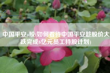 中国平安a股(如何看待中国平安趁股价大跌完成6亿元员工持股计划)