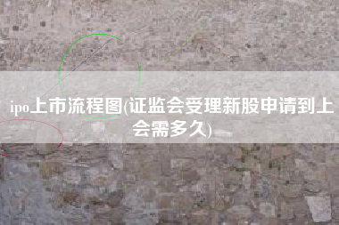 ipo上市流程图(证监会受理新股申请到上会需多久)