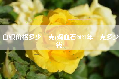 白银价格多少一克(鸡血石2021年一克多少钱)