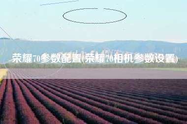 荣耀70参数配置(荣耀70相机参数设置)