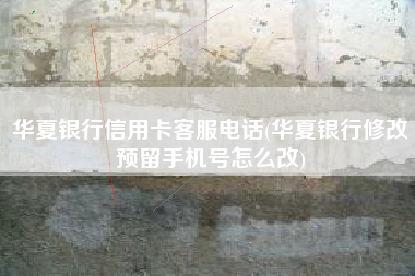 华夏银行信用卡客服电话(华夏银行修改预留手机号怎么改)