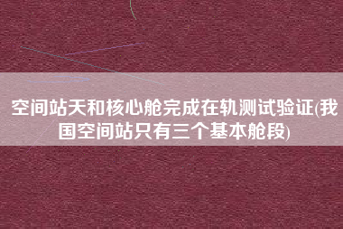 空间站天和核心舱完成在轨测试验证(我国空间站只有三个基本舱段)