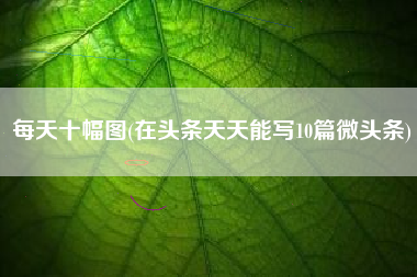 每天十幅图(在头条天天能写10篇微头条)