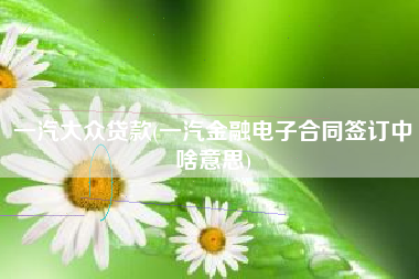 一汽大众贷款(一汽金融电子合同签订中啥意思)