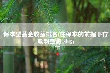 保本型基金收益排名(在保本的前提下存款利率超过45)