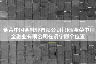 详细阅读:金荣中国金融业有限公司官网(金荣中国金融业有限公司在济宁哪个位置) 金荣中国金融业有限公司官网(金荣中国金融业有限公司在济宁哪个位置)