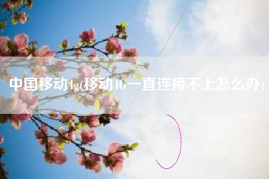 中国移动4g(移动4G一直连接不上怎么办)