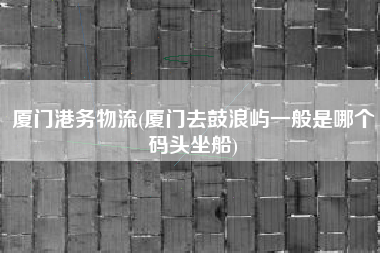 厦门港务物流(厦门去鼓浪屿一般是哪个码头坐船)