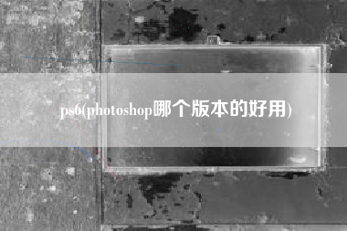 ps6(photoshop哪个版本的好用)