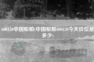600150中国船舶(中国船舶600150今天价位是多少)