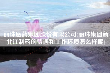 丽珠医药集团股份有限公司(丽珠集团新北江制药的待遇和工作环境怎么样呢)