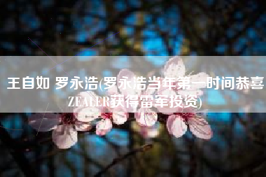 王自如 罗永浩(罗永浩当年第一时间恭喜ZEALER获得雷军投资)