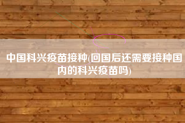 中国科兴疫苗接种(回国后还需要接种国内的科兴疫苗吗)