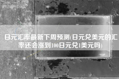 日元汇率最新下周预测(日元兑美元的汇率还会涨到100日元兑1美元吗)