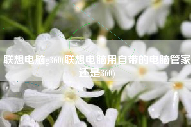 联想电脑g360(联想电脑用自带的电脑管家还是360)