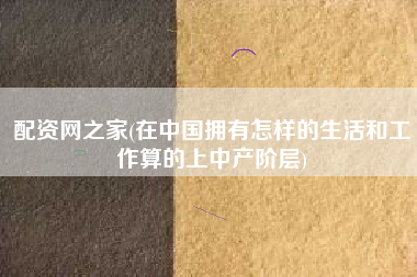 配资网之家(在中国拥有怎样的生活和工作算的上中产阶层)