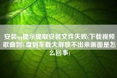 安装qq提示提取安装文件失败(下载视频歌曲到U盘到车载大屏放不出来画面是怎么回事)