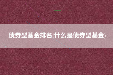 债券型基金排名(什么是债券型基金)