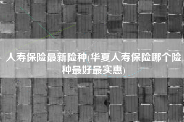 人寿保险最新险种(华夏人寿保险哪个险种最好最实惠)
