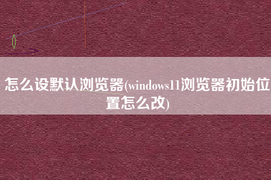 怎么设默认浏览器(windows11浏览器初始位置怎么改)