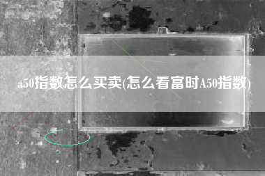 a50指数怎么买卖(怎么看富时A50指数)