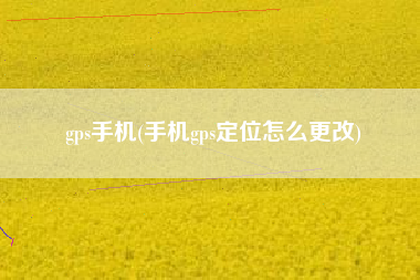 gps手机(手机gps定位怎么更改)