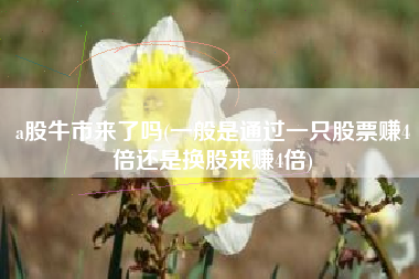 a股牛市来了吗(一般是通过一只股票赚4倍还是换股来赚4倍)