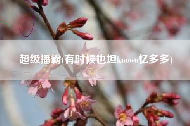 超级播霸(有时候也坦koowo忆多多)