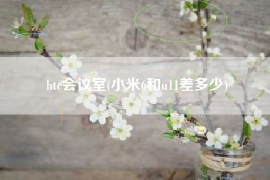 htc会议室(小米6和u11差多少)