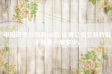中国证券公司前100名(证券公司交易收取手续费一般多少)