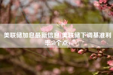 美联储加息最新信息(美联储下调基准利率50个点)