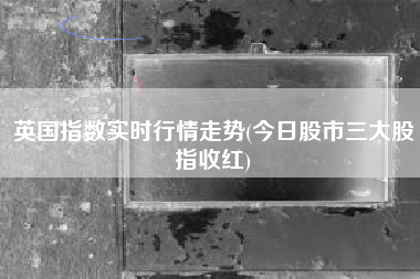 英国指数实时行情走势(今日股市三大股指收红)