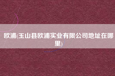 欧浦(玉山县欧浦实业有限公司地址在哪里)
