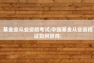 基金业从业资格考试(中国基金从业资格证如何获得)